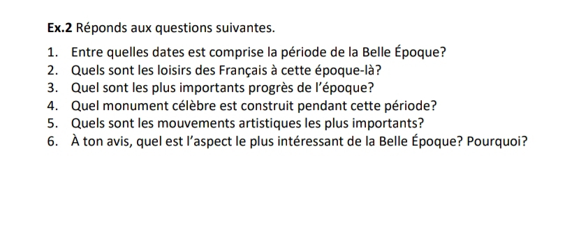 Ex.2 Réponds aux questions suivantes. 
1. Entre quelles dates est comprise la période de la Belle Époque? 
2. Quels sont les loisirs des Français à cette époque-là? 
3. Quel sont les plus importants progrès de l’époque? 
4. Quel monument célèbre est construit pendant cette période? 
5. Quels sont les mouvements artistiques les plus importants? 
6. À ton avis, quel est l’aspect le plus intéressant de la Belle Époque? Pourquoi?