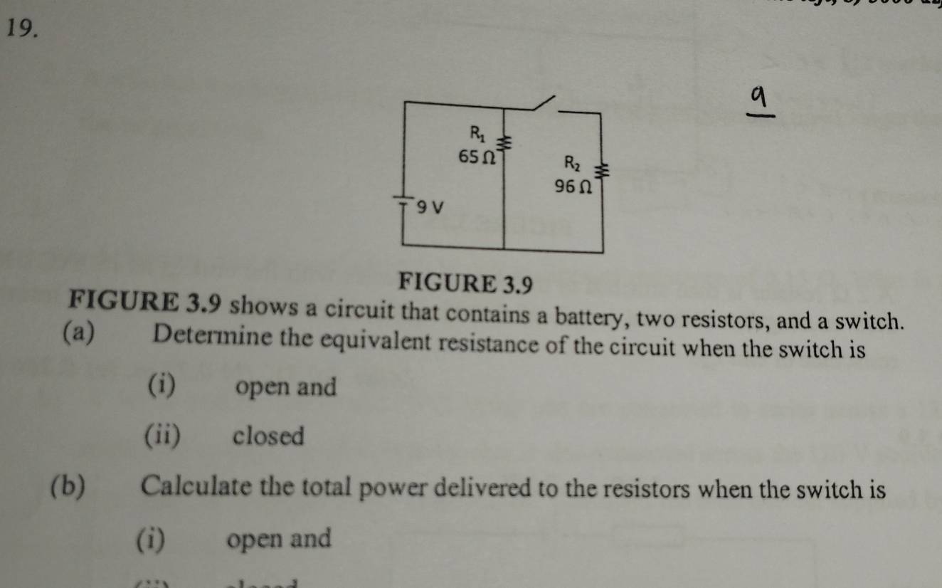 FIGURE 3.9
FIGURE 3.9 shows a circuit that contains a battery, two resistors, and a switch.
(a) Determine the equivalent resistance of the circuit when the switch is
(i) open and
(ii) closed
(b) Calculate the total power delivered to the resistors when the switch is
(i) open and