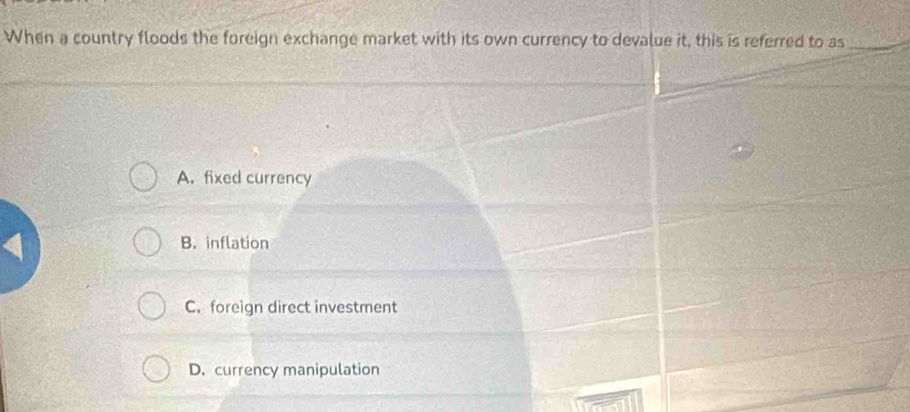 When a country floods the foreign exchange market with its own currency to devalue it, this is referred to as_
A. fixed currency
B. inflation
C.foreign direct investment
D. currency manipulation