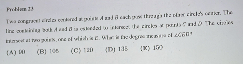 Problem 23
Two congruent circles centered at points A and B each pass through the other circle's center. The
line containing both A and B is extended to intersect the circles at points C and D. The circles
intersect at two points, one of which is E. What is the degree measure of ∠ CED ?
(A) 90 (B) 105 (C) 120 (D) 135 (E) 150