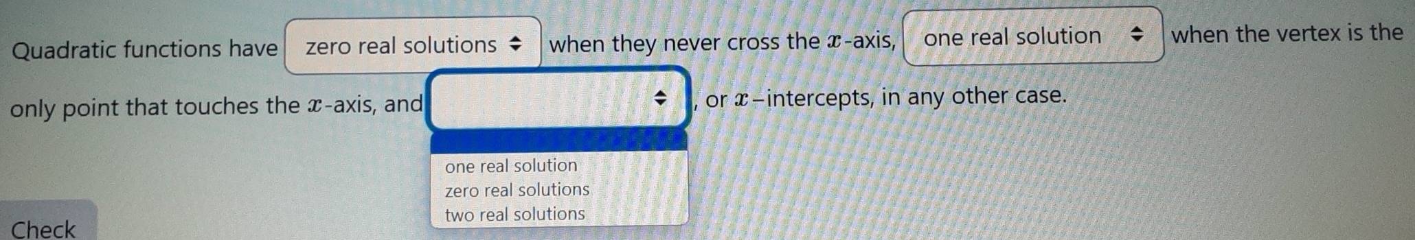 Quadratic functions have zero real solutions when they never cross the x-axis, one real solution when the vertex is the
only point that touches the x-axis, and , or x-intercepts, in any other case.
one real solution
zero real solutions
two real solutions
Check