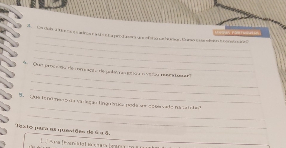 Língua portuguésa 
_ 
3、 Os dois últimos quadros da tirinha produzem um efeito de humor. Como esse efeito é construido? 
_ 
_ 
_ 
4. Que processo de formação de palavras gerou o verbo maratonar? 
_ 
_ 
_ 
5. Que fenômeno da variação linguística pode ser observado na tirinha? 
_ 
Texto para as questões de 6 a 8. 
(...) Para (Evanildo) Bechara (gramático e m 
de