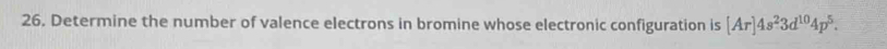 Determine the number of valence electrons in bromine whose electronic configuration is [Ar]4s^23d^(10)4p^5.