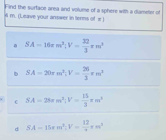 Find the surface area and volume of a sphere with a diameter of
4 m. (Leave your answer in terms of π )
a SA=16π m^2; V= 32/3 π m^3
b SA=20π m^2; V= 26/3 π m^3
× C SA=28π m^2; V= 15/3 π m^3
d SA=15π m^2; V= 12/2 π m^3