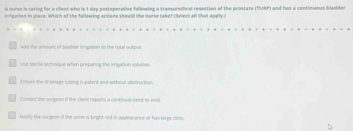 A nurse is caring for a client who is 1 day postoperative following a transurethral resection of the prostate (TURP) and has a continuous bladder
irrigation in place. Which of the following actions should the nurse take? (Select all that apply.)
Add the amount of bladder irrigation to the total output.
Use sterile technique when preparing the irrigation solution.
Ensure the drainage tubing is patent and without obstruction.
Contact the surgeon if the client reports a continual need to void.
Notify the surgeon if the urine is bright red in appearance or has large clots.