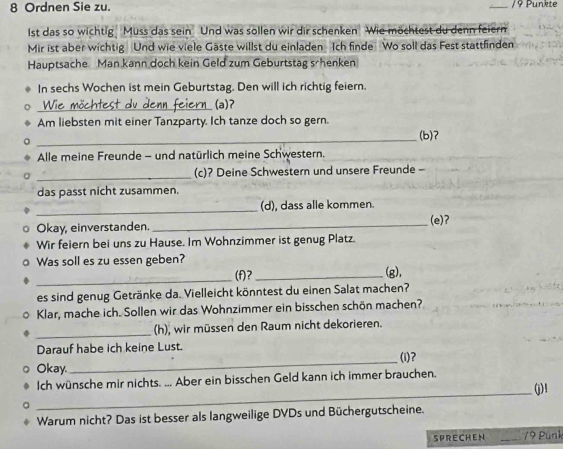 Ordnen Sie zu. /9 Punkte 
Ist das so wichtig Muss das sein Und was sollen wir dir schenken Wie möchtest du denn feiern 
Mir ist aber wichtig Und wie viele Gäste willst du einladen Ich finde Wo soll das Fest stattfinden 
Hauptsache Man kann doch kein Geld zum Geburtstag schenken 
In sechs Wochen ist mein Geburtstag. Den will ich richtig feiern. 
_(a)ʔ 
Am liebsten mit einer Tanzparty. Ich tanze doch so gern. 
_ 
(b)? 
Alle meine Freunde - und natürlich meine Schwestern. 
_(c)? Deine Schwestern und unsere Freunde - 
das passt nicht zusammen. 
_(d), dass alle kommen. 
(e)? 
Okay, einverstanden._ 
Wir feiern bei uns zu Hause. Im Wohnzimmer ist genug Platz. 
Was soll es zu essen geben? _(g), 
_(f)? 
es sind genug Getränke da. Vielleicht könntest du einen Salat machen? 
Klar, mache ich. Sollen wir das Wohnzimmer ein bisschen schön machen? 
_(h), wir müssen den Raum nicht dekorieren. 
Darauf habe ich keine Lust. 
(i)? 
Okay. 
_ 
Ich wünsche mir nichts. ... Aber ein bisschen Geld kann ich immer brauchen. 
_(j)! 
Warum nicht? Das ist besser als langweilige DVDs und Büchergutscheine. 
SPRECHEN _/9 Punk