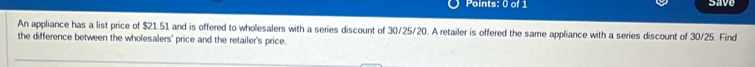 save 
An appliance has a list price of $21.51 and is offered to wholesalers with a series discount of 30/25/20. A retailer is offered the same appliance with a series discount of 30/25. Find 
the difference between the wholesalers' price and the retailer's price.