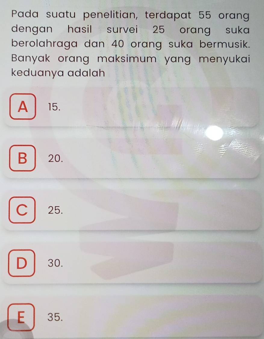 Pada suatu penelitian, terdapat 55 orang
dengan hasil survei 25 orang suka
berolahraga dan 40 orang suka bermusik.
Banyak orang maksimum yang menyukai
keduanya adalah
A 15.
B 20.
C 25.
D 30.
E 35.