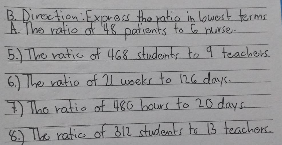 Diroction: Express the ratio in lowest terms 
A. The ratio of 48 patients to 6 nurse. 
5. ) The ratic of 468 students to 9 teachers. 
6.) The ratio of 21 weeks to 126 days. 
) The ratio of 480 hours to 20 days. 
8. ) The ratic of 312 students to 13 teachers.