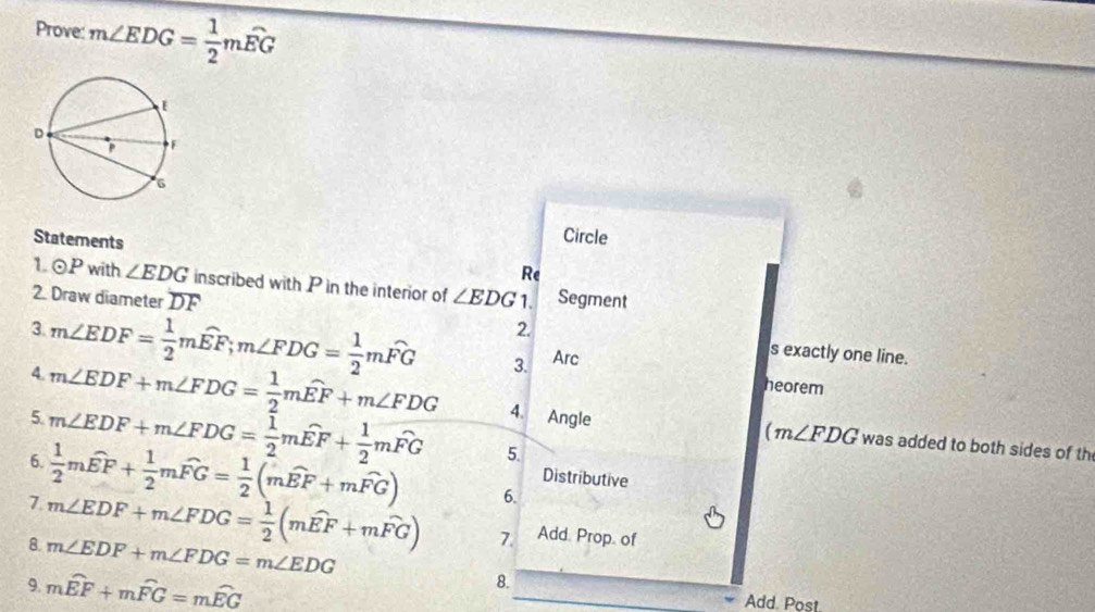 Prove: m∠ EDG= 1/2 mwidehat EG
Circle 
Statements Re 
1. odot P with ∠ EDG inscribed with P in the interior of ∠ EDG
2. Draw diameter DF 1. Segment 
2 
3. m∠ EDF= 1/2 mwidehat EF; m∠ FDG= 1/2 mwidehat FG 3. Arc 
s exactly one line. 
heorem 
4. m∠ EDF+m∠ FDG= 1/2 mwidehat EF+m∠ FDG 4. Angle 
5 m∠ EDF+m∠ FDG= 1/2 mwidehat EF+ 1/2 mwidehat FG 5
(m∠ FDG was added to both sides of th 
6.  1/2 mwidehat EF+ 1/2 mwidehat FG= 1/2 (mwidehat EF+mwidehat FG) 6. 
Distributive 
7 m∠ EDF+m∠ FDG= 1/2 (mwidehat EF+mwidehat FG) 7. Add. Prop. of 
8. m∠ EDF+m∠ FDG=m∠ EDG
9 mwidehat EF+mwidehat FG=mwidehat EG
8. 
Add. Post.