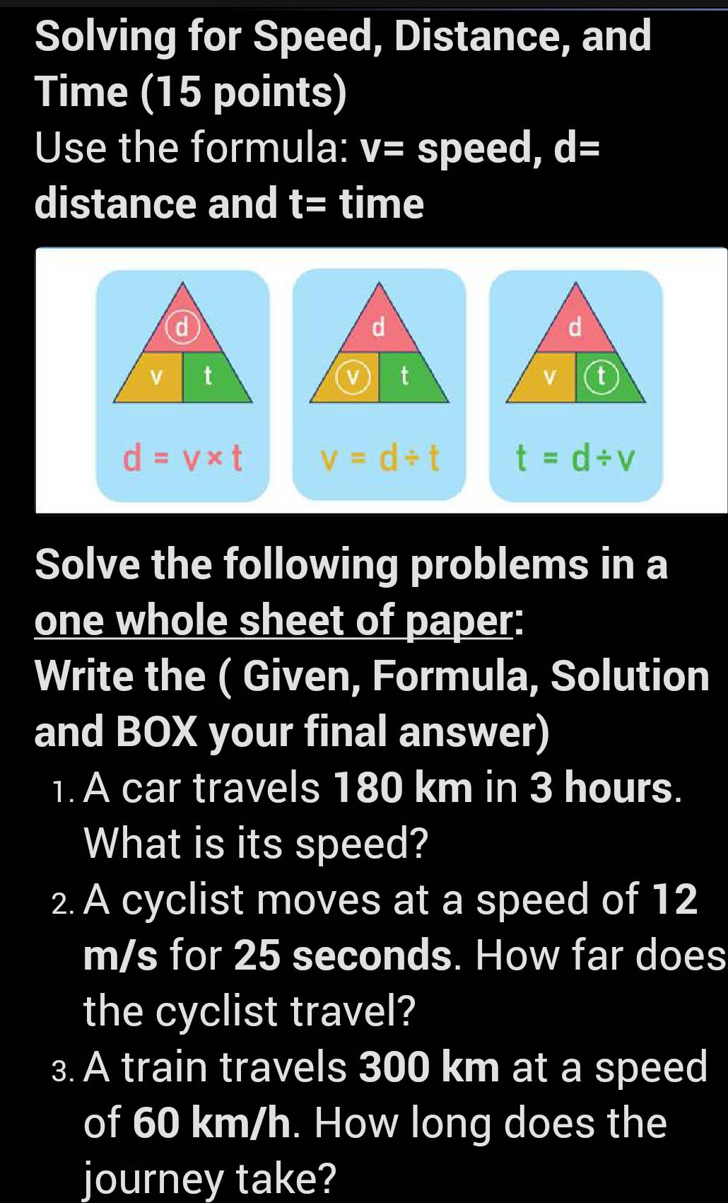 Solving for Speed, Distance, and 
Time (15 points) 
Use the formula: V= speed, d=
distance and t= time
d
d
d
v t
v t
v t
d=v* t v=d/ t t=d/ v
Solve the following problems in a 
one whole sheet of paper: 
Write the ( Given, Formula, Solution 
and BOX your final answer) 
1. A car travels 180 km in 3 hours. 
What is its speed? 
2. A cyclist moves at a speed of 12
m/s for 25 seconds. How far does 
the cyclist travel? 
3. A train travels 300 km at a speed 
of 60 km/h. How long does the 
journey take?