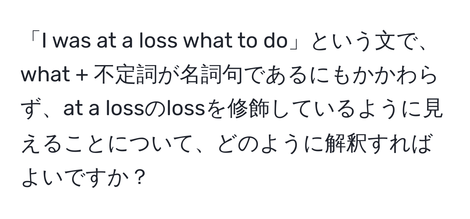 「I was at a loss what to do」という文で、what + 不定詞が名詞句であるにもかかわらず、at a lossのlossを修飾しているように見えることについて、どのように解釈すればよいですか？