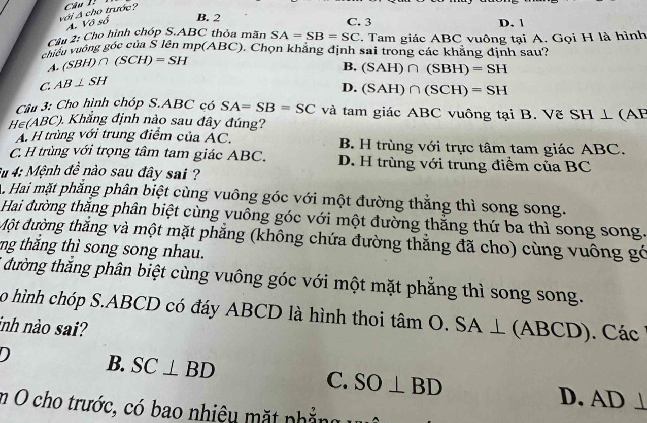 với Δ cho trước?
B. 2
A. Vô số C. 3 D. 1
Cầu 2: Cho hình chóp S. ABC thỏa mãn SA=SB=SC. Tam giác ABC vuông tại A. Gọi H là hình
chiều vuông góc của S lên mp(ABC). Chọn khẳng định sai trong các khẳng định sau?
A. (SBH)∩ (SCH)=SH
B. (SAH)∩ (SBH)=SH
C. AB⊥ SH
D. (SAH)∩ (SCH)=SH
Câu 3: Cho hình chóp S. ABC có SA=SB=SC và tam giác ABC vuông tại B. Vẽ SH⊥ (AF
H∈(ABC). Khắng định nào sau đây đúng?
Á. H trùng với trung điểm của ẤC. B. H trùng với trực tâm tam giác ABC.
C. H trùng với trọng tâm tam giác ABC. D. H trùng với trung điểm của BC
Su 4: Mệnh đề nào sau đây sai ?
A. Hai mặt phẳng phân biệt cùng vuông góc với một đường thẳng thì song song.
Hai đường thắng phân biệt cùng vuông góc với một đường thẳng thứ ba thì song song.
Một đường thắng và một mặt phẳng (không chứa đường thẳng đã cho) cùng vuông gó
ng thăng thì song song nhau.
* đường thắng phân biệt cùng vuông góc với một mặt phẳng thì song song.
o hình chóp S. ABCD có đáy ABCD là hình thoi tâm O. O.SA⊥ (ABCD) Các
inh nào sai?
B. SC⊥ BD C. SO⊥ BD
D. AD ⊥
m O cho trước, có bao nhiệu mặt phẳng