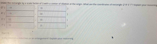 Dilate the rectangle by a scale factor of 3 with a center of dilation at the origin. What are the coordinates of rectangle Q'R'S'T? Explain your reasoning 
Q^+( -9 
21  
R' -9 33 
S'( 12 . 33 ) 
T'( 12 + 21  
Part B 
Is the dilation a reduction or an enlargement? Explain your reasoning.