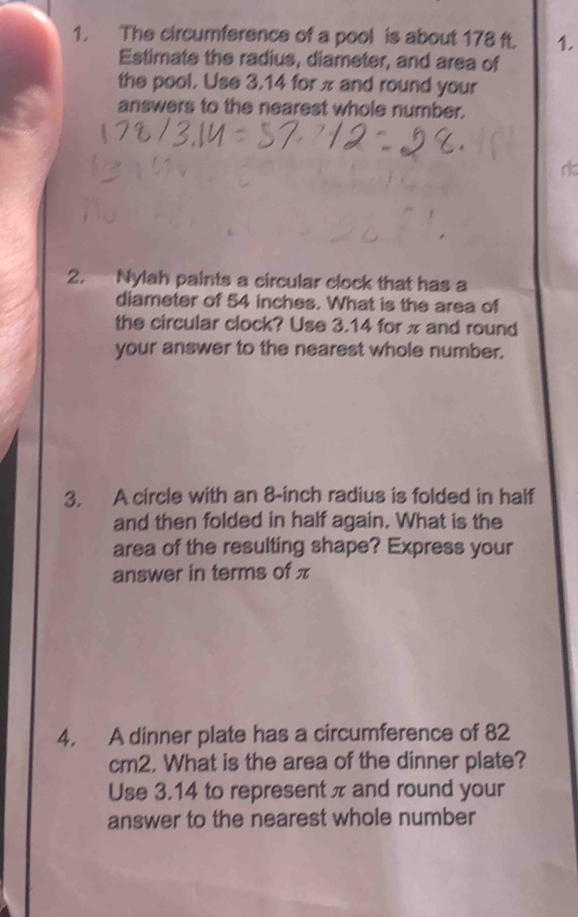 The circumference of a pool is about 178 ft. 1. 
Estimate the radius, diameter, and area of 
the pool. Use 3.14 for π and round your 
answers to the nearest whole number. 
rk 
2. Nylah paints a circular clock that has a 
diameter of 54 inches. What is the area of 
the circular clock? Use 3.14 for π and round 
your answer to the nearest whole number. 
3. A circle with an 8-inch radius is folded in half 
and then folded in half again. What is the 
area of the resulting shape? Express your 
answer in terms of π
4. A dinner plate has a circumference of 82
cm2. What is the area of the dinner plate? 
Use 3.14 to represent π and round your 
answer to the nearest whole number