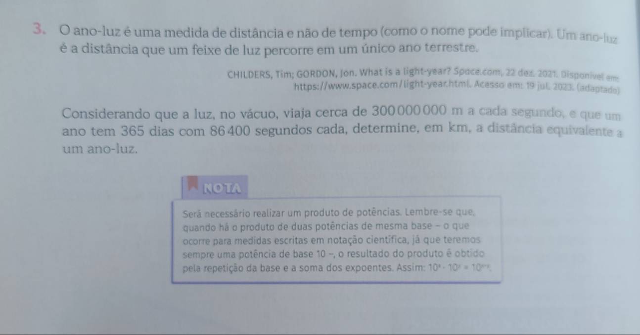 ano-luz é uma medida de distância e não de tempo (como o nome pode implicar). Um ano-luz 
é a distância que um feixe de luz percorre em um único ano terrestre. 
CHILDERS, Tim; GORDON, Jon. What is a light-year? Spoce.com, 22 dez. 2021. Disponivel em 
https://www.space.com/light-year.html. Acesso em: 19 jul. 2023. (adaptado) 
Considerando que a luz, no vácuo, viaja cerca de 300000000 m a cada segundo, e que um 
ano tem 365 dias com 86400 segundos cada, determine, em km, a distância equivalente a 
um ano-luz. 
NOTA 
Será necessário realizar um produto de potências. Lembre-se que. 
quando há o produto de duas potências de mesma base - o que 
ocorre para medidas escritas em notação científica, já que teremos 
sempre uma potência de base 10 -, o resultado do produto é obtido 
pela repetição da base e a soma dos expoentes. Assim: 10^x· 10^x=10^(x+y).