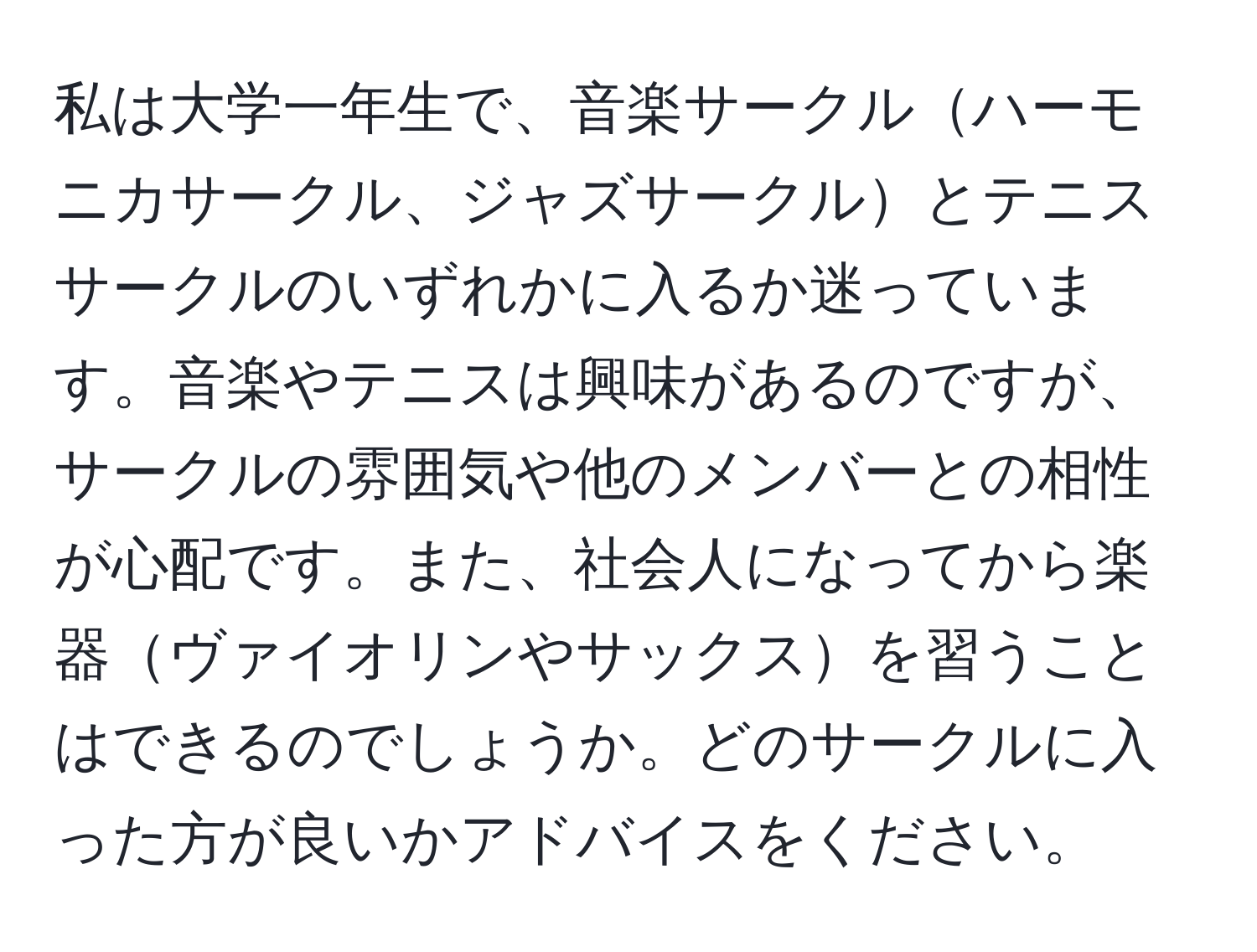 私は大学一年生で、音楽サークルハーモニカサークル、ジャズサークルとテニスサークルのいずれかに入るか迷っています。音楽やテニスは興味があるのですが、サークルの雰囲気や他のメンバーとの相性が心配です。また、社会人になってから楽器ヴァイオリンやサックスを習うことはできるのでしょうか。どのサークルに入った方が良いかアドバイスをください。