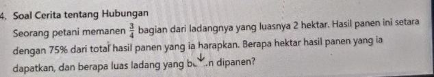 Soal Cerita tentang Hubungan 
Seorang petani memanen  3/4  bagian dari ladangnya yang luasnya 2 hektar. Hasil panen ini setara 
dengan 75% dari total hasil panen yang ia harapkan. Berapa hektar hasil panen yang ia 
dapatkan, dan berapa luas ladang yang ben dipanen?