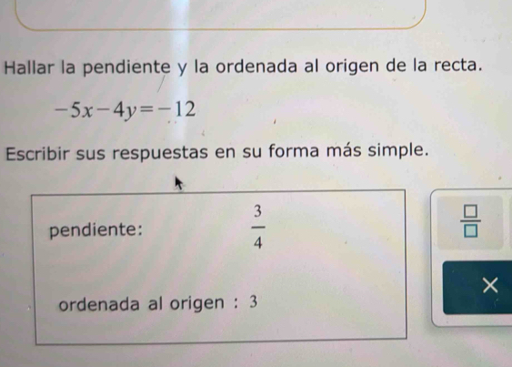 Hallar la pendiente y la ordenada al origen de la recta.
-5x-4y=-12
Escribir sus respuestas en su forma más simple. 
pendiente:  3/4 
 □ /□  
× 
ordenada al origen : 3