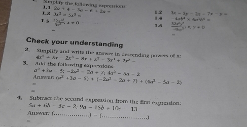 1.1 
Simplify the following expressions: 2a+4-3a-6+2a= 1.2 3x-5y-2x-7x-y=
1.3 3x^2* 5x^3= 1.4 -4ab^4* 6a^3b^4=
1.5  15x^(15)/3x^3 ; x!= 0
1.6  32x^5y^2/-8xy^2 ; x,y!= 0
Check your understanding 
2. Simplify and write the answer in descending powers of x 4x^2+5x-2x^3-8x+x^2-3x^3+2x^2=
3. Add the following expressions:
a^2+3a-5; -2a^2-2a+7; 4a^2-5a-2
Answers (a^2+3a-5)+(-2a^2-2a+7)+(4a^2-5a-2)
4. Subtract the second expression from the first expression: 5a+6b-3c-2; 9a-15b+10c-13
Answer: (_ .. ...)-(... _ .......... 
=