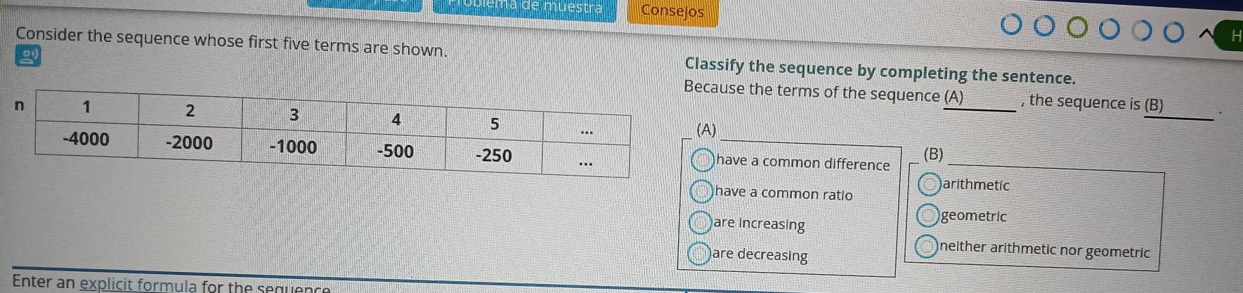 Conselos
Consider the sequence whose first five terms are shown. Classify the sequence by completing the sentence.
cause the terms of the sequence (A) , the sequence is (B)
_
A)
have a common difference (B)_
arithmetic
have a common ratio
are increasing
geometric
neither arithmetic nor geometric
are decreasing
Enter an explicit formula for the sequen