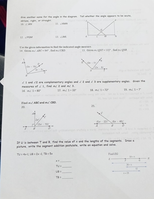 Give another name for the angle in the diagram. Tell whether the angle appears to be acute,
obtuse, right, or straight. J P
10. ∠ JKN 11. ∠ KMN
12 ∠ PQM 13. ∠ JML K L N N
Use the given information to find the indicated angle measure.
14. Given m∠ ABC=94° , find m∠ CBD 15. Given m∠ QST=135° , find m∠ QSR
∠ 1 and ∠ 2 are complementary angles and ∠ 2 and ∠ 3 are supplementary angles. Given the
measures of ∠ 1 , find m∠ 2 and m∠ 3.
16. m∠ 1=80° 17. m∠ 1=33° 18. m∠ 1=72° 19. m∠ 1=7°
Find m∠ ABC and m∠ CBD.
20.
21.
If U is between T and B, find the value of x and the lengths of the segments. Draw a
picture, write the segment addition postulate, write an equation and solve.
TU=4x-1,UB=2x-1,TB=5x Find EG
14+x
_ x=
E F G
H
TU= _
26-x
12
UB= _
x+23
TB= _