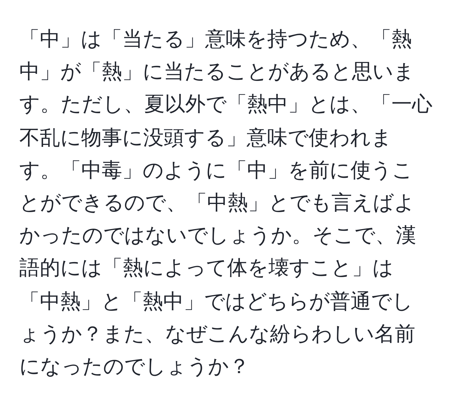 「中」は「当たる」意味を持つため、「熱中」が「熱」に当たることがあると思います。ただし、夏以外で「熱中」とは、「一心不乱に物事に没頭する」意味で使われます。「中毒」のように「中」を前に使うことができるので、「中熱」とでも言えばよかったのではないでしょうか。そこで、漢語的には「熱によって体を壊すこと」は「中熱」と「熱中」ではどちらが普通でしょうか？また、なぜこんな紛らわしい名前になったのでしょうか？