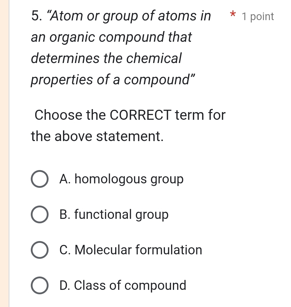 “Atom or group of atoms in * 1 point
an organic compound that
determines the chemical
properties of a compound”
Choose the CORRECT term for
the above statement.
A. homologous group
B. functional group
C. Molecular formulation
D. Class of compound