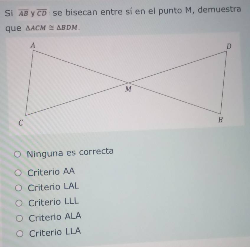 Si overline AB y overline CD se bisecan entre sí en el punto M, demuestra
que △ ACM≌ △ BDM.
Ninguna es correcta
Criterio AA
Criterio LAL
Criterio LLL
Criterio ALA
Criterio LLA