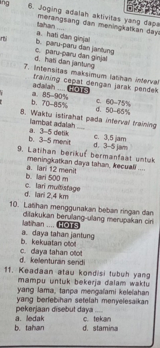 ing 6. Joging adalah aktivitas yang dapa
merangsang dan meningkatkan day
tahan ....
a、 hati dan ginjal
rti b. paru-paru dan jantung
c. paru-paru dan ginjal
d.hati dan jantung
7. Intensitas maksimum latihan interval
training cepat dengan jarak pendek
adalah .... HOTS
1 a. 85-90% c. 60-75%
b. 70-85% d. 50-65%
8. Waktu istirahat pada interval training
lambat adalah ....
a. 3-5 detik c. 3,5 jam
b. 3-5 menit d. 3-5 jam
9. Latihan berikut bermanfaat untuk
meningkatkan daya tahan, kecuali ....
a. lari 12 menit
b. lari 500 m
c. lari multistage
d. lari 2,4 km
10. Latihan menggunakan beban ringan dan
dilakukan berulang-ulang merupakan ciri
latihan .... HOTS
a. daya tahan jantung
b. kekuatan otot
c. daya tahan otot
d. kelenturan sendi
11. Keadaan atau kondisi tubuh yang
mampu untuk bekerja dalam waktu
yang lama, tanpa mengalami kelelahan
yang berlebihan setelah menyelesaikan
pekerjaan disebut daya ....
a. ledak c. tekan
b. tahan d. stamina