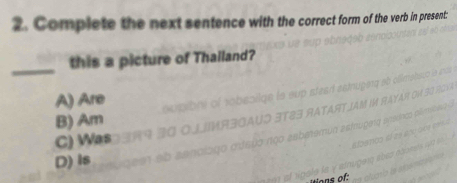 Complete the next sentence with the correct form of the verb in present:
_
this a picture of Thalland?
A) Are
B) Am
C) Was
D) Is