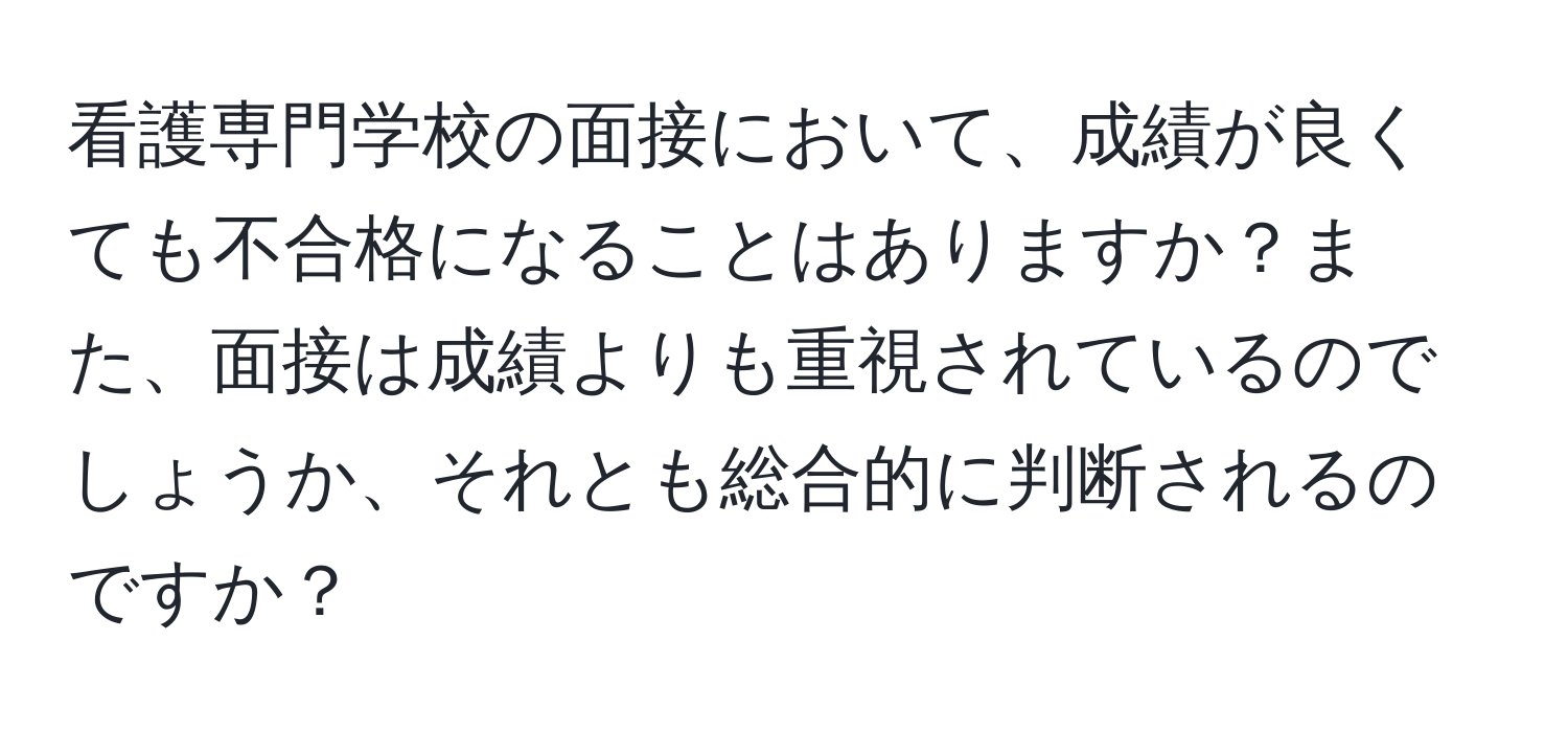 看護専門学校の面接において、成績が良くても不合格になることはありますか？また、面接は成績よりも重視されているのでしょうか、それとも総合的に判断されるのですか？