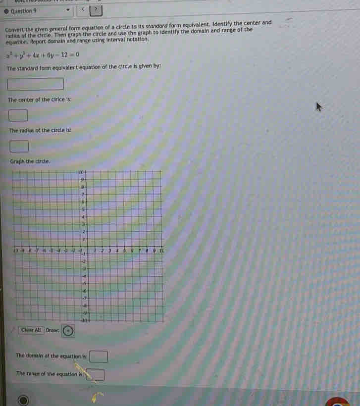 Convert the given general form equation of a circle to its standord form equivalent. Identify the center and 
radius of the circle. Then graph the circle and use the graph to identify the domain and range of the 
equation. Report domain and range using interval notation.
x^2+y^2+4x+6y-12=0
The standard form equivalent equation of the circle is given by: 
The center of the cirice is: 
The radius of the circle is: 
The domain of the equation is: □ 
The range of the equation is: □