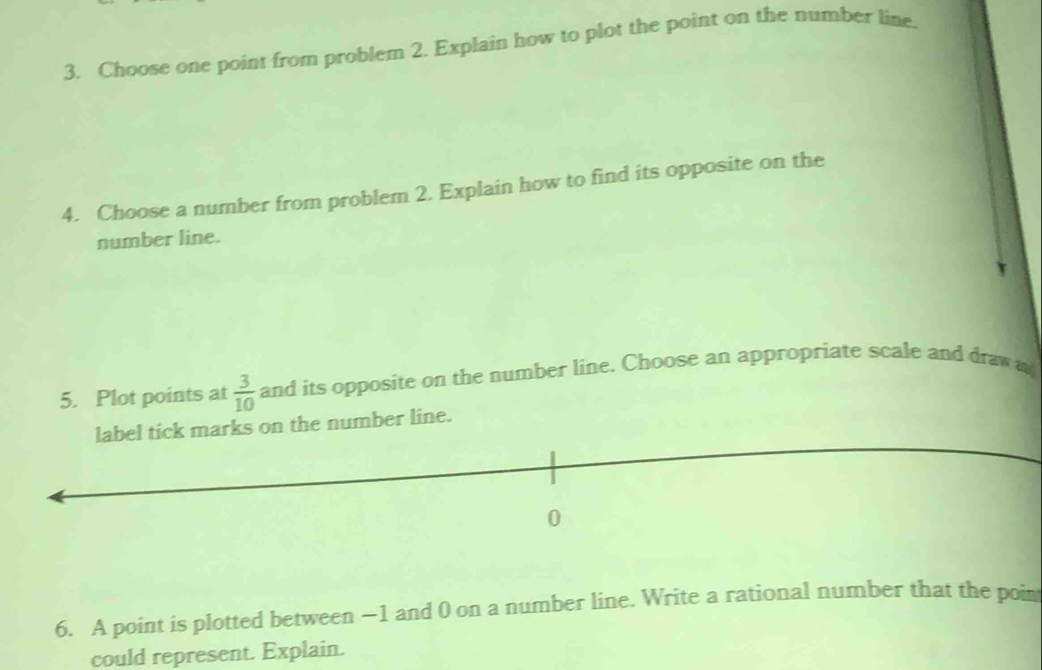 Choose one point from problem 2. Explain how to plot the point on the number line. 
4. Choose a number from problem 2. Explain how to find its opposite on the 
number line. 
5. Plot points at  3/10  and its opposite on the number line. Choose an appropriate scale and draw a 
marks on the number line. 
6. A point is plotted between −1 and 0 on a number line. Write a rational number that the poin 
could represent. Explain.