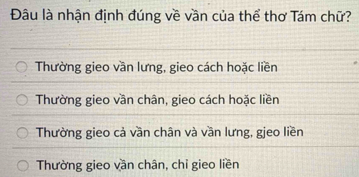 Đâu là nhận định đúng về vần của thể thơ Tám chữ?
Thường gieo vần lưng, gieo cách hoặc liền
Thường gieo vần chân, gieo cách hoặc liền
Thường gieo cả vần chân và vần lưng, gjeo liền
Thường gieo vần chân, chỉ gieo liền