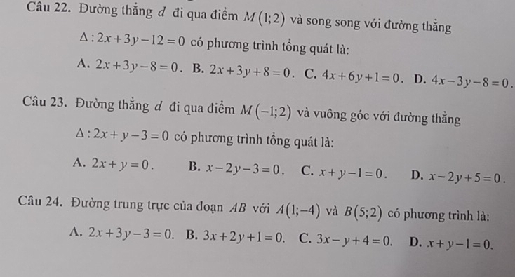 Đường thẳng đ đi qua điểm M(1;2) và song song với đường thẳng
△ :2x+3y-12=0 có phương trình tổng quát là:
A. 2x+3y-8=0. B. 2x+3y+8=0. C. 4x+6y+1=0. D. 4x-3y-8=0. 
Câu 23. Đường thẳng đ đi qua điểm M(-1;2) và vuông góc với đường thẳng
△ :2x+y-3=0 có phương trình tổng quát là:
A. 2x+y=0. B. x-2y-3=0. C. x+y-1=0. D. x-2y+5=0. 
Câu 24. Đường trung trực của đoạn AB với A(1;-4) và B(5;2) có phương trình là:
A. 2x+3y-3=0. B. 3x+2y+1=0. C. 3x-y+4=0. D. x+y-1=0.