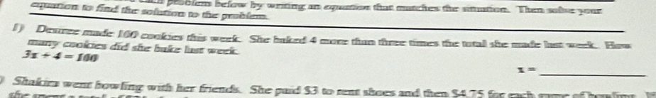 tn problens below by writing an equation that matches the smation. Then sae your 
equation to find the solution to the problem. 
1) Desree made 160 cookies this week. She baked 4 more than three times the ttal she made hut week. How 
many cookies did she bake lust week.
3x+4=100
x=
_ 
Shakirs went howling with her friends. She paid $3 to rent shoes and then $4,75 for each ruve of hemling