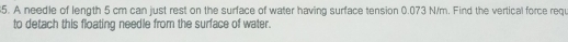 A needle of length 5 cm can just rest on the surface of water having surface tension 0.073 N/m. Find the vertical force requ 
to detach this floating needle from the surface of water.