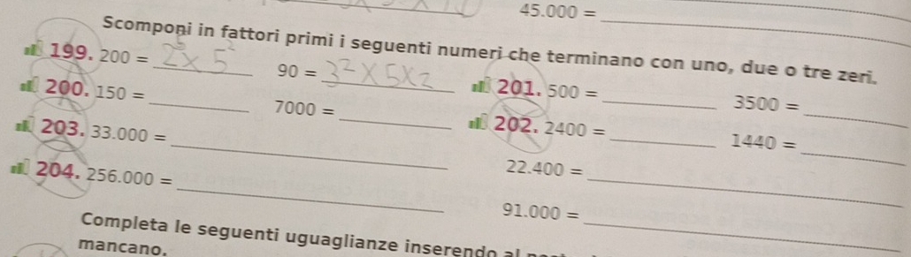 45.000=
_ 
Scompoņi in fattori primi i seguenti numeri che terminano con uno, due o tre zeri.
199.200=
90=
200.150=
201.500=
_ 
_ 7000=
_ 3500=
_
203.33.000=
202,2400=
_ 
_ 1440=
204,256.000=
22.400=
_ 
_
91.000=
_ 
Completa le seguenti uguaglianze inseren d o _ 
mancano.