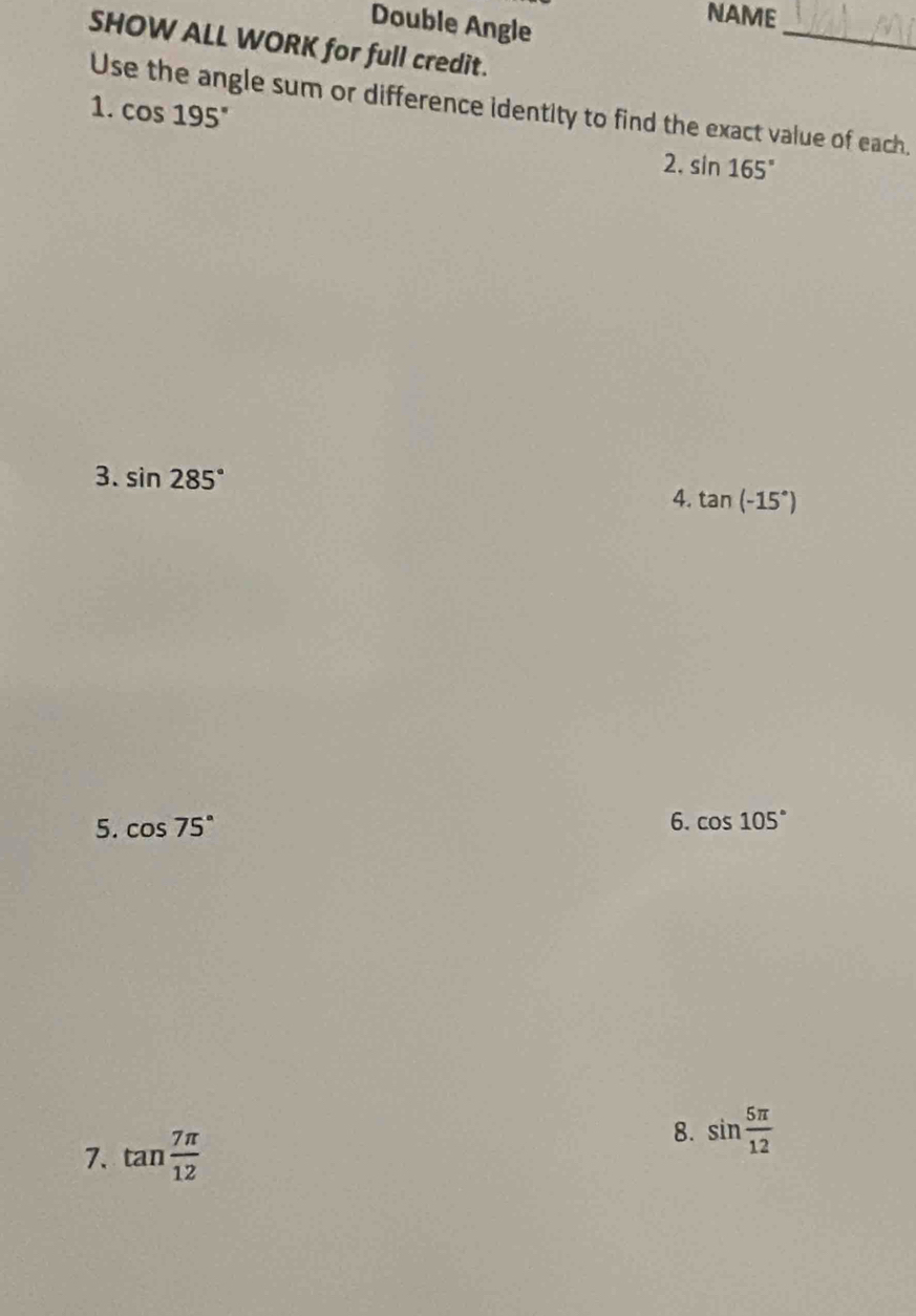 Double Angle 
NAME 
_ 
SHOW ALL WORK for full credit. 
Use the angle sum or difference identity to find the exact value of each. 
1. cos 195° 2. sin 165°
3. sin 285°
4. tan (-15°)
5. cos 75° 6. cos 105°
7. tan  7π /12 
8. sin  5π /12 