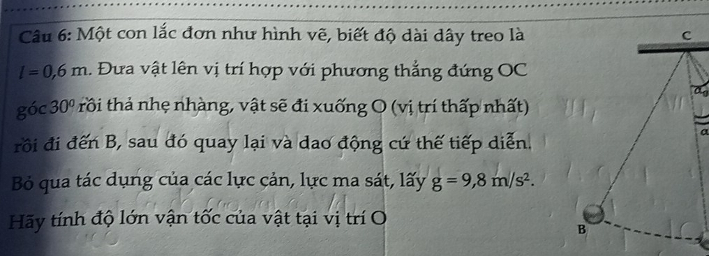 Một con lắc đơn như hình vẽ, biết độ dài dây treo là
l=0,6m. Đưa vật lên vị trí hợp với phương thẳng đứng OC
Q óc 30° rôi thả nhẹ nhàng, vật sẽ đi xuống O (vị trí thấp nhất) 
rồi đi đến B, sau đó quay lại và dao động cứ thế tiếp diễn. 
a 
Bỏ qua tác dụng của các lực cản, lực ma sát, lấy g=9,8m/s^2. 
Hãy tính độ lớn vận tốc của vật tại vị trí O