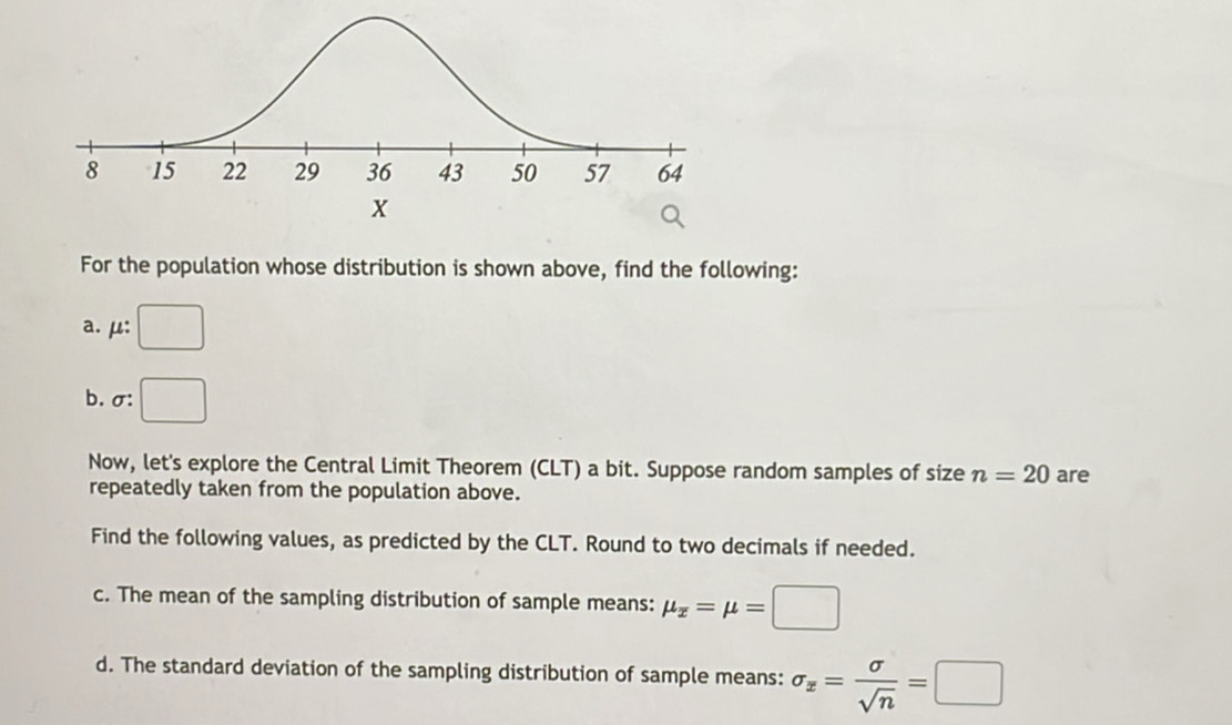 For the population whose distribution is shown above, find the following: 
a. μ : □
b. σ : □
Now, let's explore the Central Limit Theorem (CLT) a bit. Suppose random samples of size n=20 are 
repeatedly taken from the population above. 
Find the following values, as predicted by the CLT. Round to two decimals if needed. 
c. The mean of the sampling distribution of sample means: mu _x=mu =□
d. The standard deviation of the sampling distribution of sample means: sigma _x= sigma /sqrt(n) =□