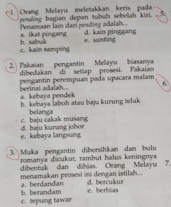 Orang Melayu meletakkan keris pada
pending bagian depan tubuh sebelah kiri. 5.
Penamaan lain dari pending adalah...
a. ikat pingang d. kain pinggang
b. sabuk e. sunting
c. kain samping
2. Pakaian pengantin Melayu biasanya
dibedakan di setiap prosesi. Pakaian
pengantin perempuan pada upacara malam
berinai adalah... 6.
a. kebaya pendek
b. kebaya laboh atau baju kurung teluk
belanga
c. baju cakak musang
d. baju kurung johor
e. kebaya langsung
3. Muka pengantin dibersihkan dan bulu
romanya dicukur, rambut halus keningnya
dibentuk dan dihias. Orang Melayu 7.
menamakan prosesi ini dengan istilah...
a. berdandan d. bercukur
b. berandam e. berhias
c. tepung tawar