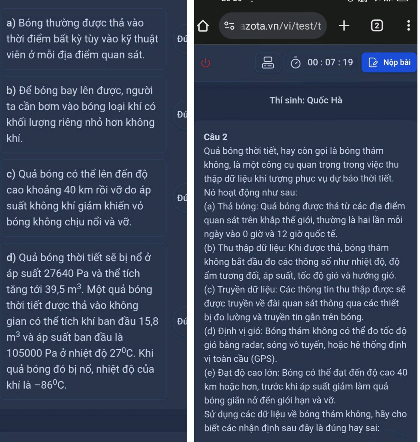 Bóng thường được thả vào
azota.vn/vi/test/t 
thời điểm bất kỳ tùy vào kỹ thuật Đú
viên ở mỗi địa điểm quan sát.
00:07:19 Nộp bài
b) Để bóng bay lên được, người
Thí sinh: Quốc Hà
ta cần bơm vào bóng loại khí có
Đú
khối lượng riêng nhỏ hơn không
khí. Câu 2
Quả bóng thời tiết, hay còn gọi là bóng thám
không, là một công cụ quan trọng trong việc thu
c) Quả bóng có thể lên đến độ
thập dữ liệu khí tượng phục vụ dự báo thời tiết.
cao khoảng 40 km rồi vỡ do áp  Nó hoạt động như sau:
Đú
suất không khí giảm khiến vỏ (a) Thả bóng: Quả bóng được thả từ các địa điểm
bóng không chịu nổi và vỡ. quan sát trên khắp thế giới, thường là hai lần mỗi
ngày vào 0 giờ và 12 giờ quốc tế.
(b) Thu thập dữ liệu: Khi được thả, bóng thám
d) Quả bóng thời tiết sẽ bị nổ ở
không bắt đầu đo các thông số như nhiệt độ, độ
áp suất 27640 Pa và thể tích ẩm tương đối, áp suất, tốc độ gió và hướng gió.
tǎng tới 39,5m^3.  Một quả bóng (c) Truyền dữ liệu: Các thông tin thu thập được sẽ
thời tiết được thả vào không được truyền về đài quan sát thông qua các thiết
gian có thể tích khí ban đầu 15,8 Đú bị đo lường và truyền tin gắn trên bóng.
m^3 và áp suất ban đầu là
(d) Định vị gió: Bóng thám không có thể đo tốc độ
gió bằng radar, sóng vô tuyến, hoặc hệ thống định
105000 Pa ở nhiệt độ 27°C. Khi
vị toàn cầu (GPS).
quả bóng đó bị 1 ổ, nhiệt độ của
(e) Đạt độ cao lớn: Bóng có thể đạt đến độ cao 40
khí la-86°C. km hoặc hơn, trước khi áp suất giảm làm quả
bóng giãn nở đến giới hạn và vỡ.
Sử dụng các dữ liệu về bóng thám không, hãy cho
biết các nhận định sau đây là đúng hay sai: