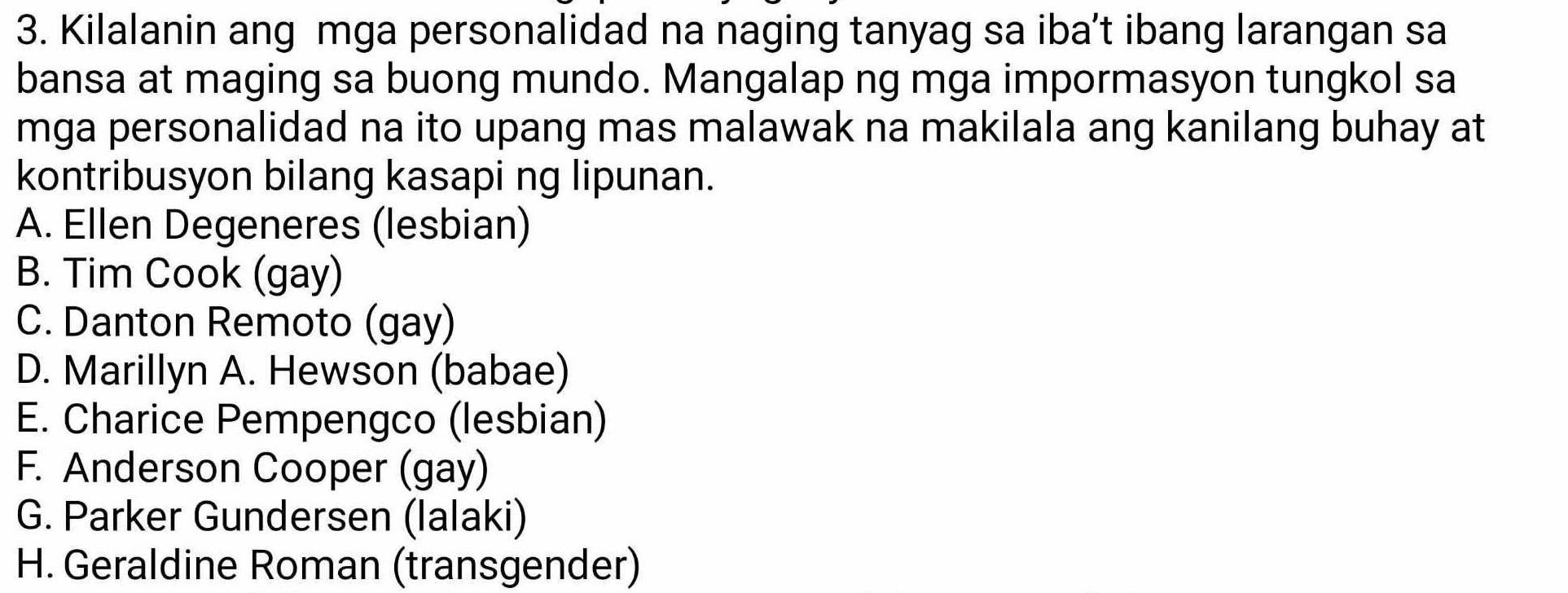 Kilalanin ang mga personalidad na naging tanyag sa iba’t ibang larangan sa
bansa at maging sa buong mundo. Mangalap ng mga impormasyon tungkol sa
mga personalidad na ito upang mas malawak na makilala ang kanilang buhay at
kontribusyon bilang kasapi ng lipunan.
A. Ellen Degeneres (lesbian)
B. Tim Cook (gay)
C. Danton Remoto (gay)
D. Marillyn A. Hewson (babae)
E. Charice Pempengco (lesbian)
F. Anderson Cooper (gay)
G. Parker Gundersen (lalaki)
H. Geraldine Roman (transgender)