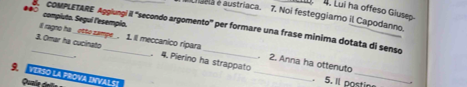 Lui ha offeso Giusep- 
chaela e austriaca. 7. Noi festeggiamo il Capodanno. 
compiuto. Segui l'esempio. 
_8. COMPLETARE Aggiungi il “secondo argomento” per formare una frase minima dotata di senso 
Ill ragno ha _otto zampe_. 1. Il meccanico ripara 
_ 
_ 
3. Omar ha cucinato . 4. Pierino ha strappato 
. 
. 2. Anna ha ottenuto 
9. VERSO LA PROVA INVALST 
. 5. Il postin 
Quale dallíe