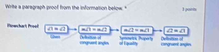 Write a paragraph proof from the information below. * 3 points
Flowchart Proof ∠ 1=∠ 2 m∠ 1=m∠ 2 m∠ 2=m∠ 1 ∠ 2=∠ 1
Given Definition of Symmetzsc Property Delinition of
congruent angles of Equality congruent angles
