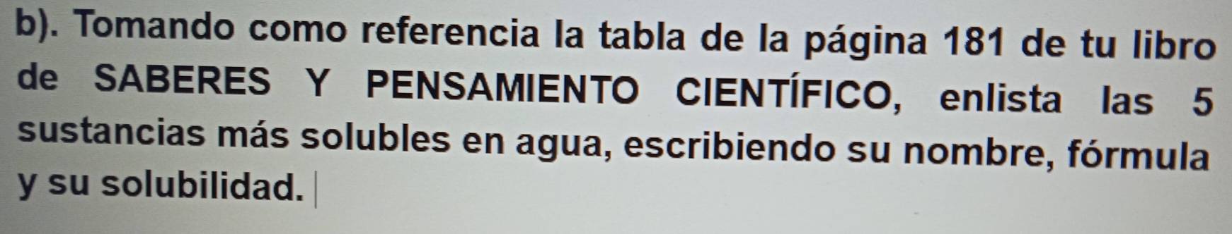 Tomando como referencia la tabla de la página 181 de tu libro 
de SABERES Y PENSAMIENTO CIENTÍFICO, enlista las 5
sustancias más solubles en agua, escribiendo su nombre, fórmula 
y su solubilidad.