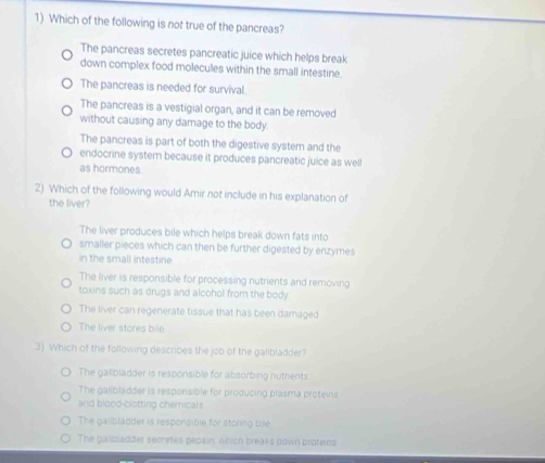 Which of the following is not true of the pancreas?
The pancreas secretes pancreatic juice which helps break
down complex food molecules within the small intestine.
The pancreas is needed for survival.
The pancreas is a vestigial organ, and it can be removed
without causing any damage to the body.
The pancreas is part of both the digestive system and the
endocrine system because it produces pancreatic juice as well
as hormones
2) Which of the following would Amir not include in his explanation of
the liver?
The liver produces bile which helps break down fats into
smaller pieces which can then be further digested by enzymes
in the small intestine
The liver is responsible for processing nutrients and removing
toxins such as drugs and alcohol from the body
The liver can regenerate tissue that has been damaged
The liver stores bile
3) Which of the following describes the job of the galibladder?
The gallbladder is responsible for absorbing nutrents
The gailbladder is responsible for producing plasma proteins
lind blood-clotting chemicals
The gailbladder is responsible for storing bile
The gallbladder secretes peosin, which breaks down proteins