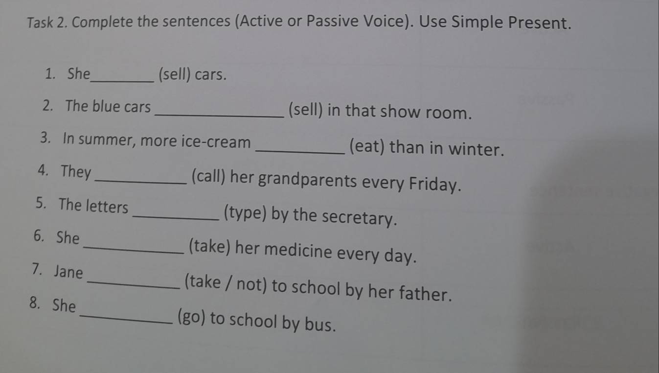 Task 2. Complete the sentences (Active or Passive Voice). Use Simple Present. 
1. She_ (sell) cars. 
2. The blue cars _(sell) in that show room. 
3. In summer, more ice-cream _(eat) than in winter. 
4. They _(call) her grandparents every Friday. 
5. The letters _(type) by the secretary. 
6. She _(take) her medicine every day. 
7. Jane_ (take / not) to school by her father. 
8. She _(go) to school by bus.